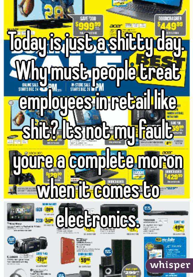 Today is just a shitty day. Why must people treat employees in retail like shit? Its not my fault youre a complete moron when it comes to electronics.