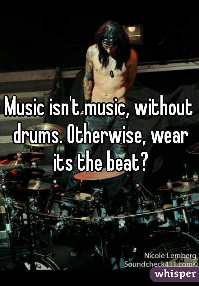 Music isn't music, without drums. Otherwise, wear its the beat?
