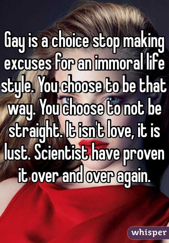 Gay is a choice stop making excuses for an immoral life style. You choose to be that way. You choose to not be straight. It isn't love, it is lust. Scientist have proven it over and over again. 
