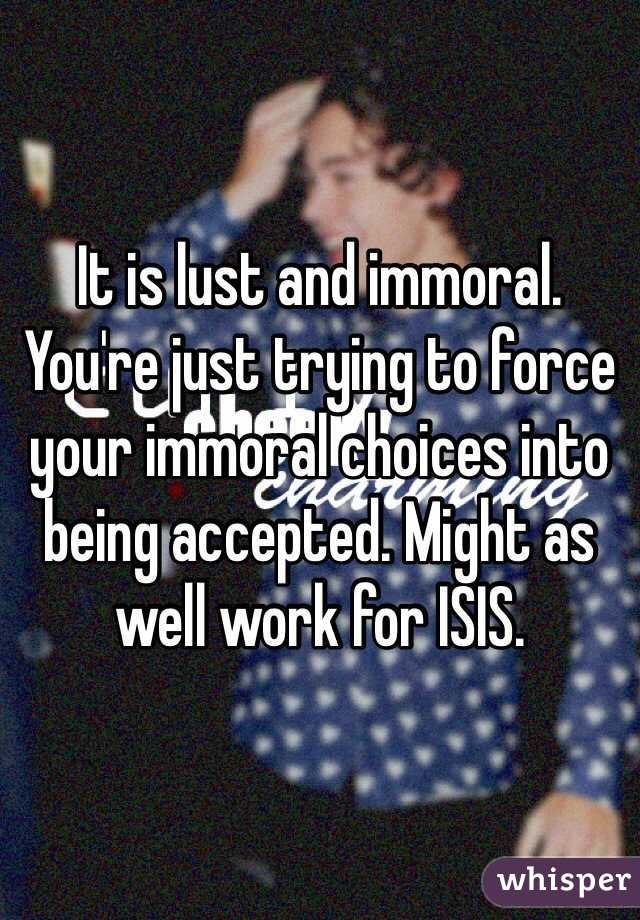 It is lust and immoral. You're just trying to force your immoral choices into being accepted. Might as well work for ISIS. 