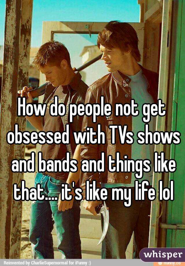 How do people not get obsessed with TVs shows and bands and things like that.... it's like my life lol