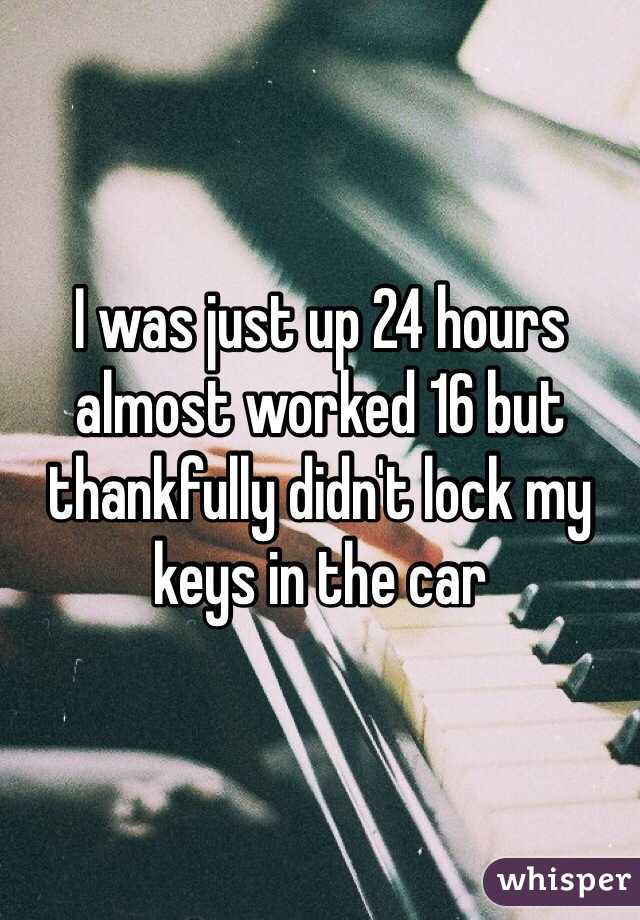 I was just up 24 hours almost worked 16 but thankfully didn't lock my keys in the car