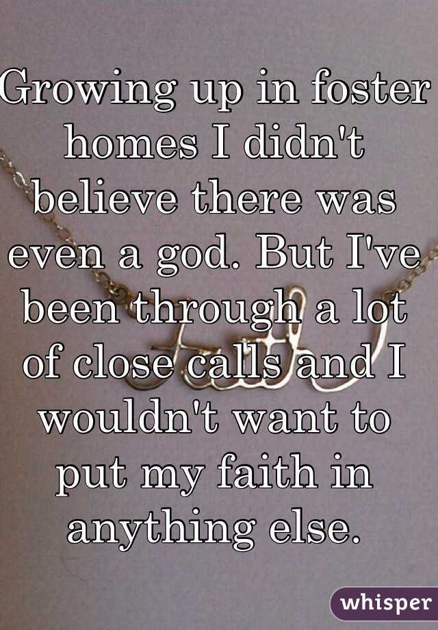 Growing up in foster homes I didn't believe there was even a god. But I've been through a lot of close calls and I wouldn't want to put my faith in anything else. 