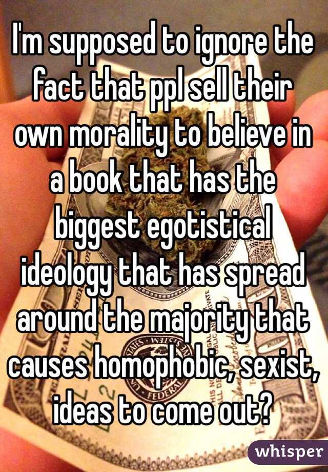 I'm supposed to ignore the fact that ppl sell their own morality to believe in a book that has the biggest egotistical ideology that has spread around the majority that causes homophobic, sexist, ideas to come out?