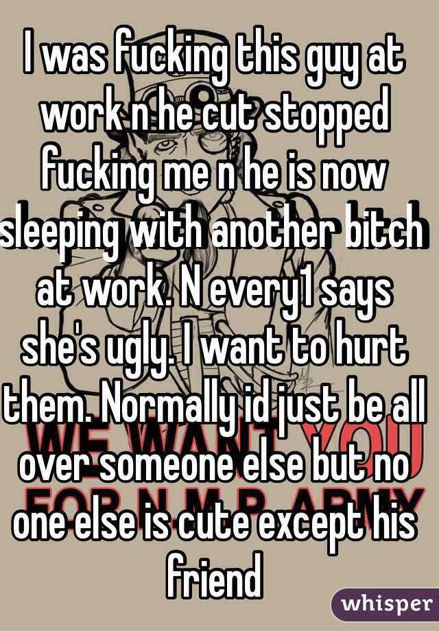 I was fucking this guy at work n he cut stopped fucking me n he is now sleeping with another bitch at work. N every1 says she's ugly. I want to hurt them. Normally id just be all over someone else but no one else is cute except his friend 