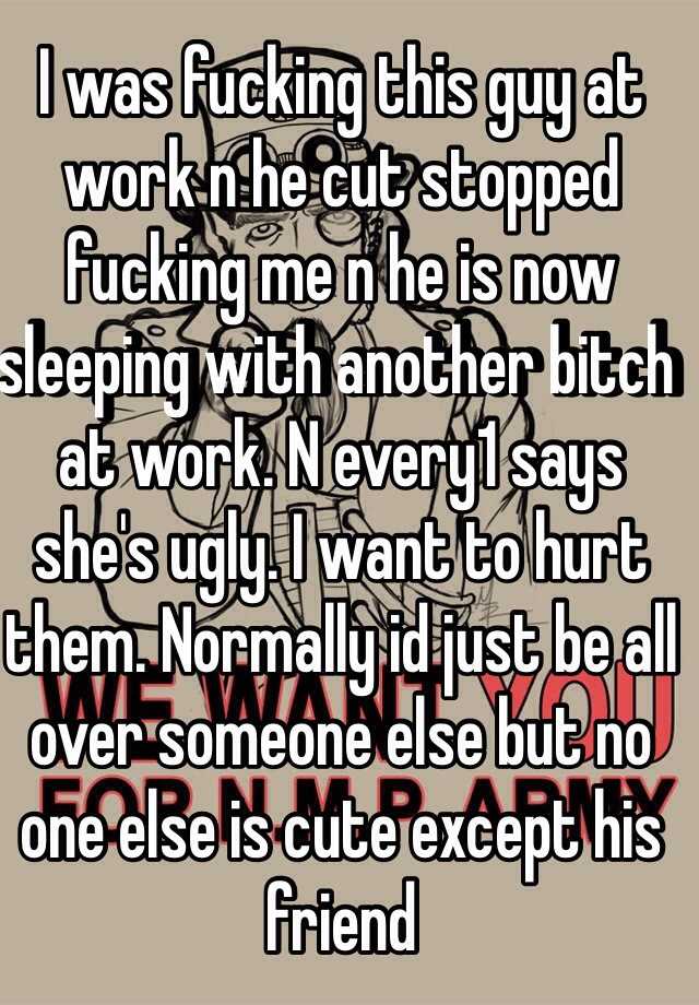 I was fucking this guy at work n he cut stopped fucking me n he is now sleeping with another bitch at work. N every1 says she's ugly. I want to hurt them. Normally id just be all over someone else but no one else is cute except his friend 