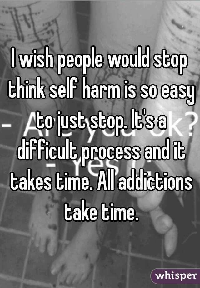 I wish people would stop think self harm is so easy to just stop. It's a difficult process and it takes time. All addictions take time.