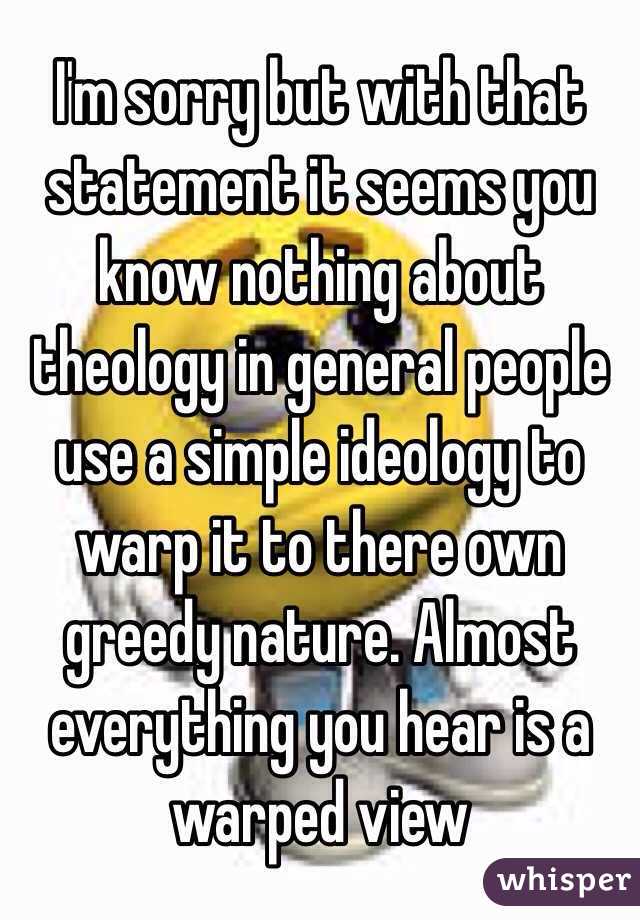 I'm sorry but with that statement it seems you know nothing about theology in general people use a simple ideology to warp it to there own greedy nature. Almost everything you hear is a warped view