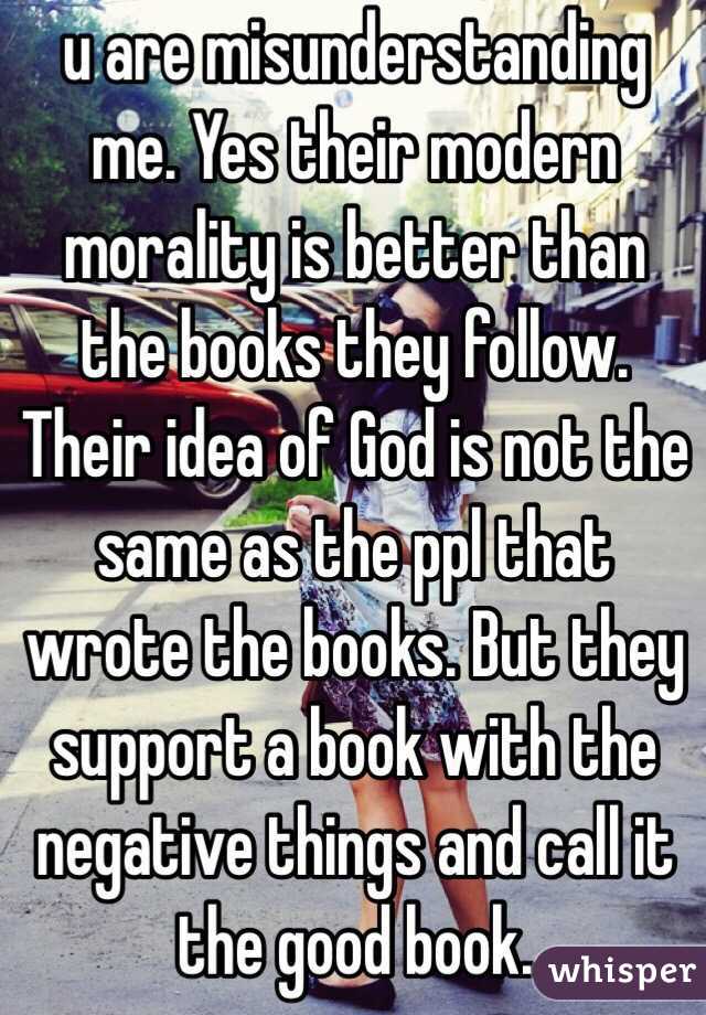 u are misunderstanding me. Yes their modern morality is better than the books they follow. Their idea of God is not the same as the ppl that wrote the books. But they support a book with the negative things and call it the good book.