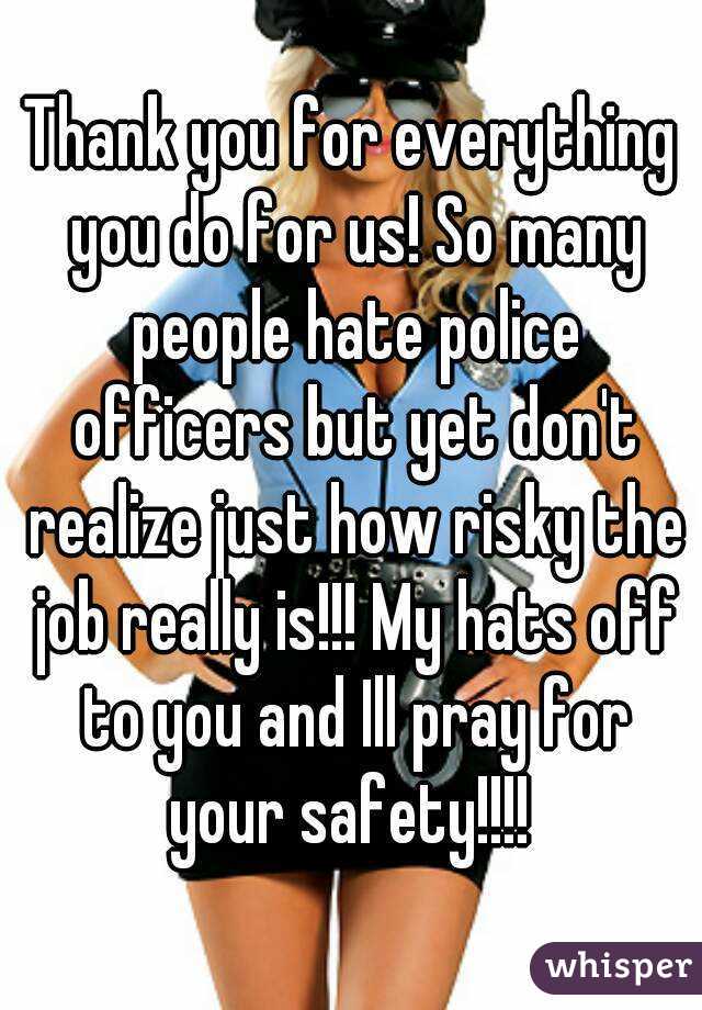Thank you for everything you do for us! So many people hate police officers but yet don't realize just how risky the job really is!!! My hats off to you and Ill pray for your safety!!!! 