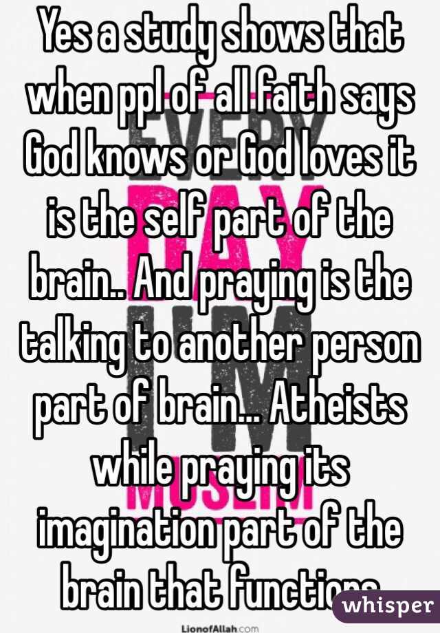 Yes a study shows that when ppl of all faith says God knows or God loves it is the self part of the brain.. And praying is the talking to another person part of brain... Atheists while praying its imagination part of the brain that functions