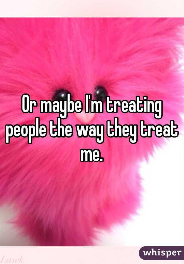 Or maybe I'm treating people the way they treat me. 