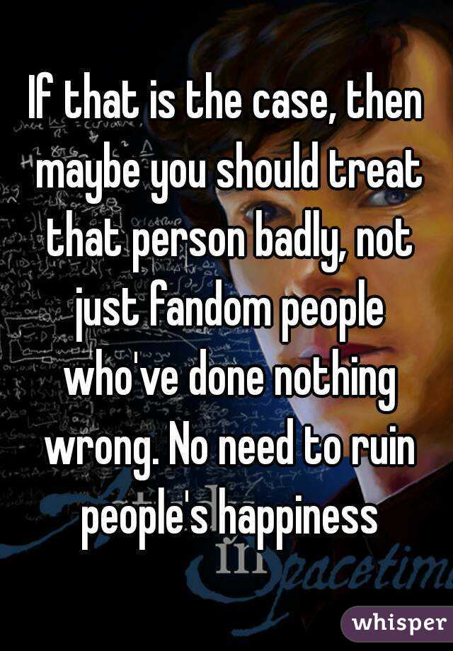 If that is the case, then maybe you should treat that person badly, not just fandom people who've done nothing wrong. No need to ruin people's happiness