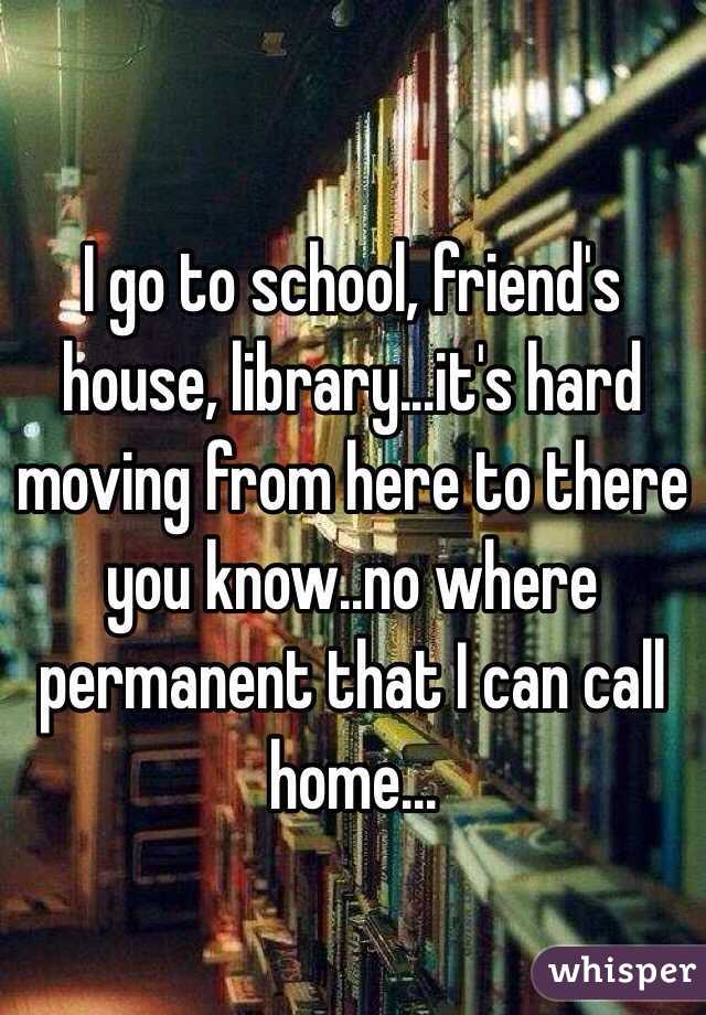 I go to school, friend's house, library...it's hard moving from here to there you know..no where permanent that I can call home...