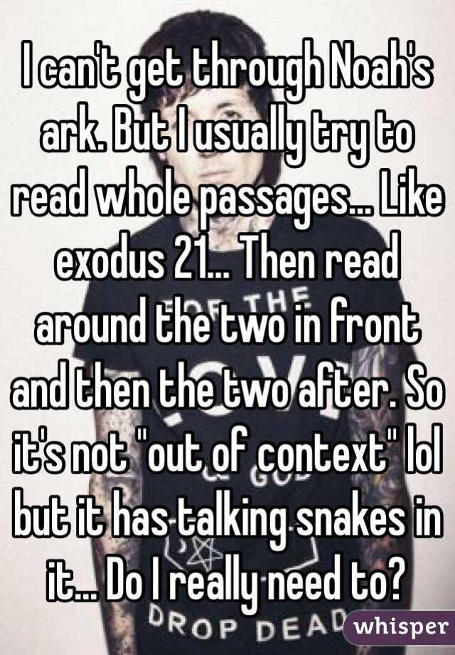 I can't get through Noah's ark. But I usually try to read whole passages... Like exodus 21... Then read around the two in front and then the two after. So it's not "out of context" lol but it has talking snakes in it... Do I really need to? 