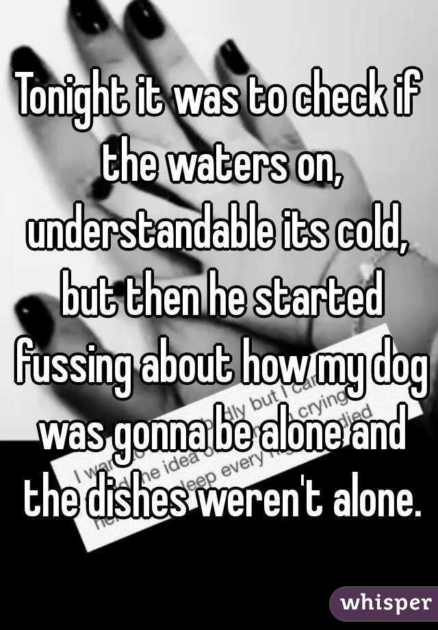 Tonight it was to check if the waters on, understandable its cold,  but then he started fussing about how my dog was gonna be alone and the dishes weren't alone.