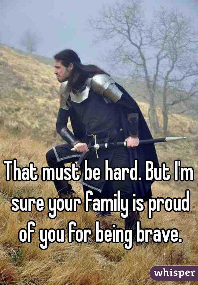 That must be hard. But I'm sure your family is proud of you for being brave.