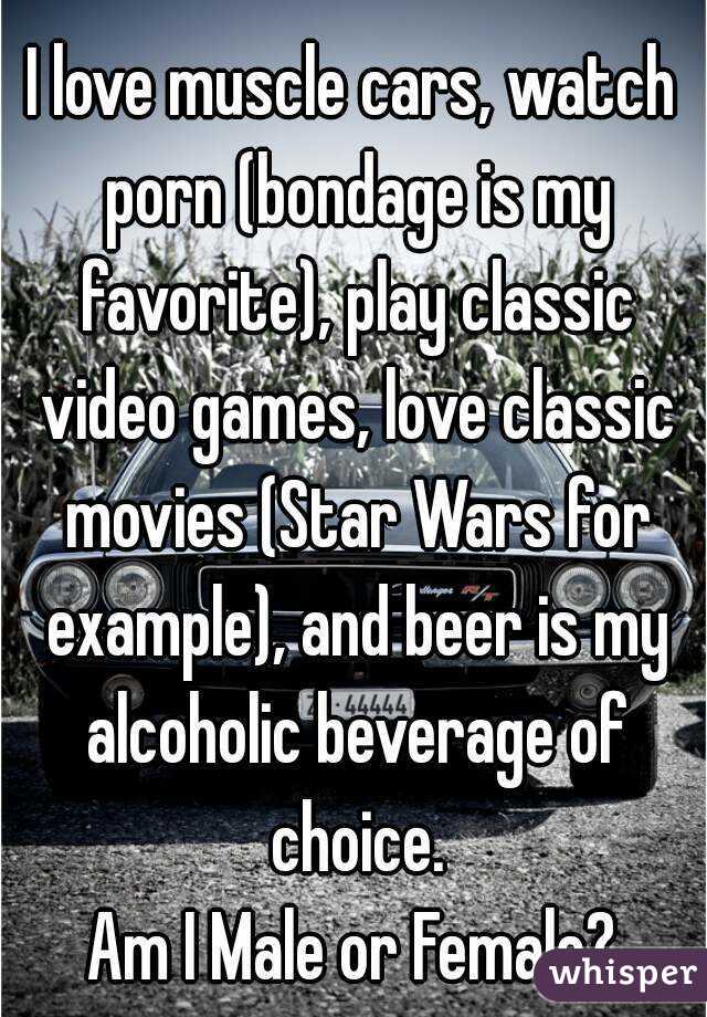I love muscle cars, watch porn (bondage is my favorite), play classic video games, love classic movies (Star Wars for example), and beer is my alcoholic beverage of choice.
Am I Male or Female?