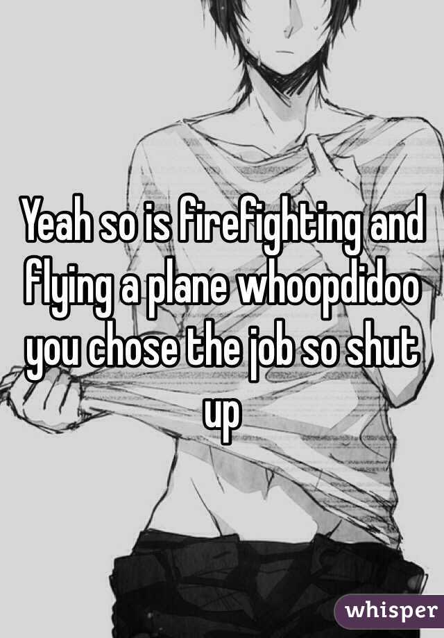 Yeah so is firefighting and flying a plane whoopdidoo you chose the job so shut up
