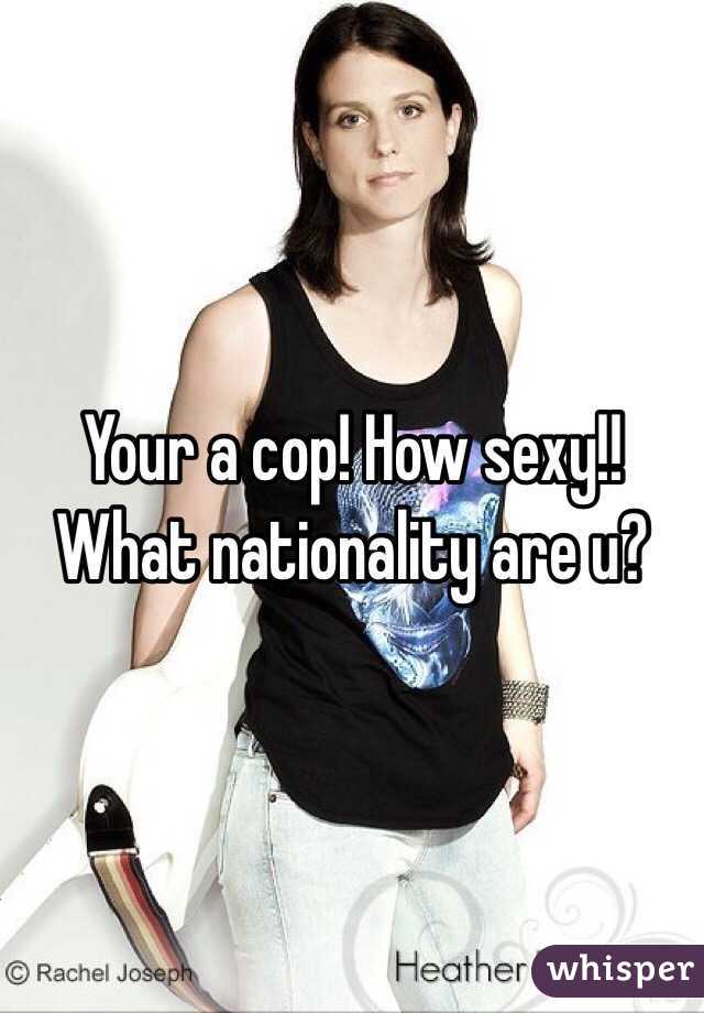 Your a cop! How sexy!! What nationality are u?