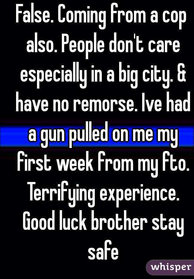 False. Coming from a cop also. People don't care especially in a big city. & have no remorse. Ive had a gun pulled on me my first week from my fto. Terrifying experience. Good luck brother stay safe