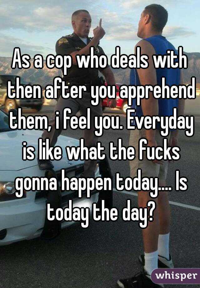 As a cop who deals with then after you apprehend them, i feel you. Everyday is like what the fucks gonna happen today.... Is today the day?