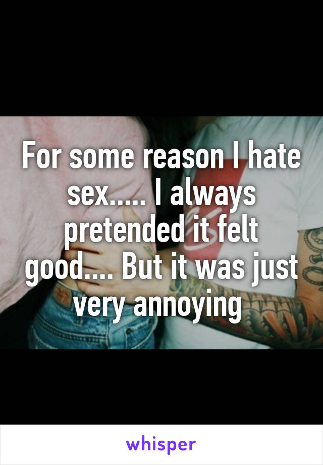 For some reason I hate sex..... I always pretended it felt good.... But it was just very annoying 