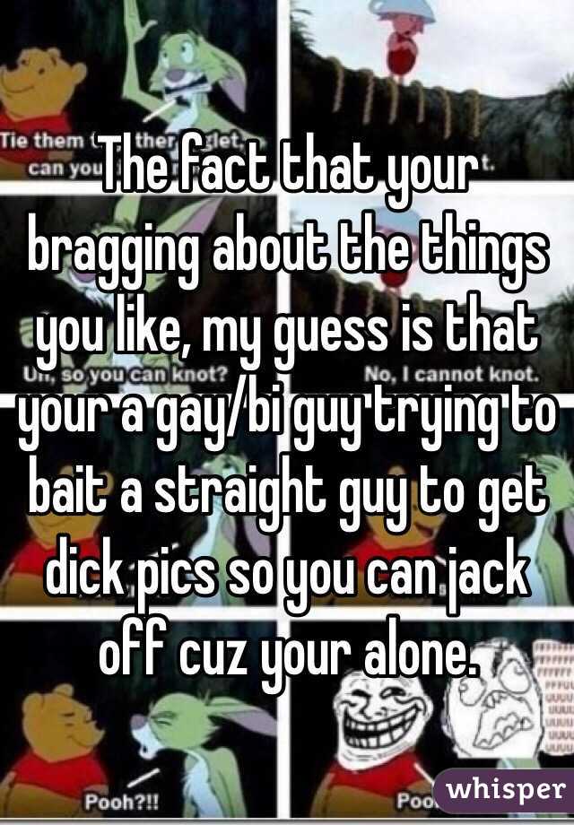 The fact that your bragging about the things you like, my guess is that your a gay/bi guy trying to bait a straight guy to get dick pics so you can jack off cuz your alone. 