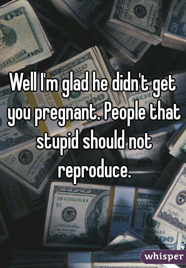 Well I'm glad he didn't get you pregnant. People that stupid should not reproduce.