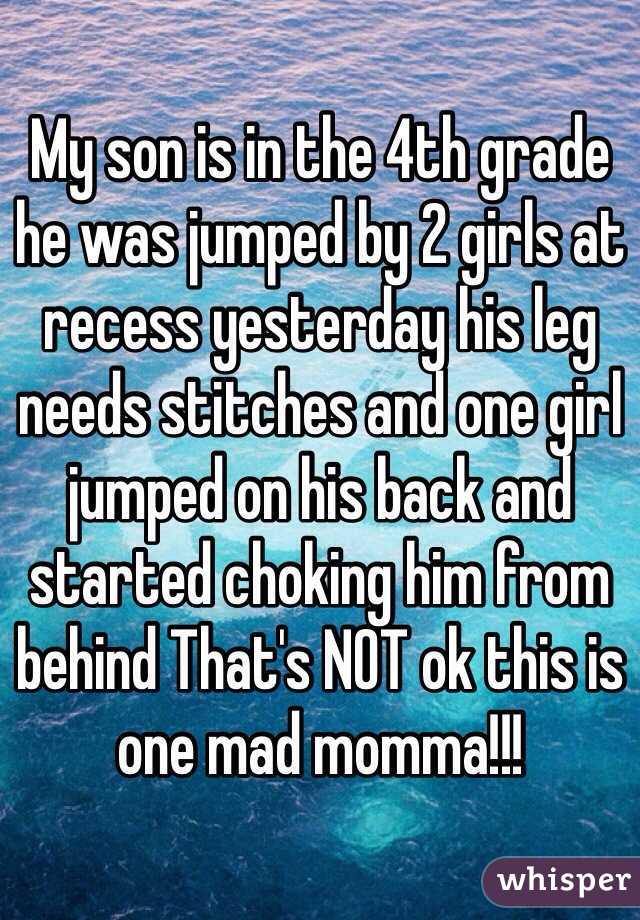 My son is in the 4th grade he was jumped by 2 girls at recess yesterday his leg needs stitches and one girl jumped on his back and started choking him from behind That's NOT ok this is one mad momma!!!