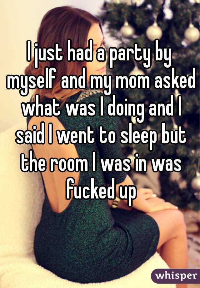 I just had a party by myself and my mom asked what was I doing and I said I went to sleep but the room I was in was fucked up