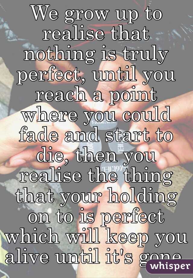 We grow up to realise that nothing is truly perfect, until you reach a point where you could fade and start to die, then you realise the thing that your holding on to is perfect which will keep you alive until it's gone. 