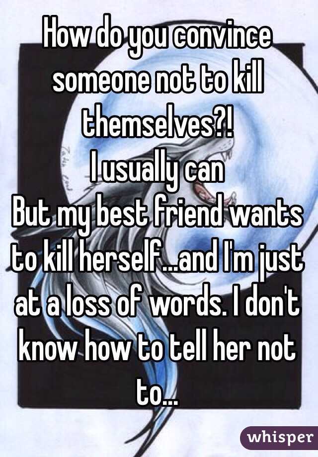 How do you convince someone not to kill themselves?! 
I usually can
But my best friend wants to kill herself...and I'm just at a loss of words. I don't know how to tell her not to...