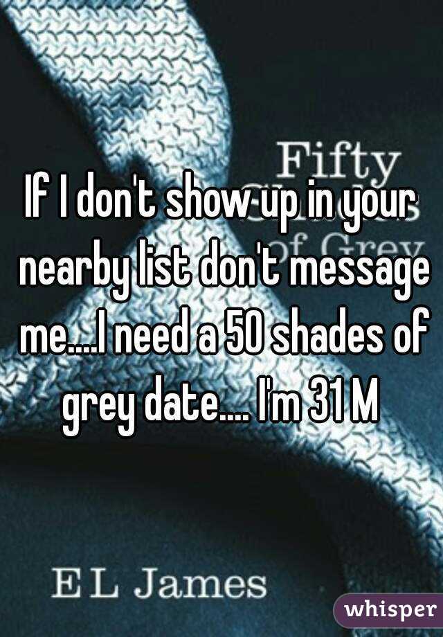 If I don't show up in your nearby list don't message me....I need a 50 shades of grey date.... I'm 31 M 