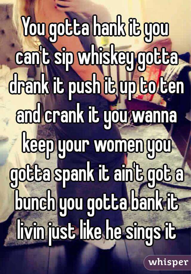 You gotta hank it you can't sip whiskey gotta drank it push it up to ten and crank it you wanna keep your women you gotta spank it ain't got a bunch you gotta bank it livin just like he sings it