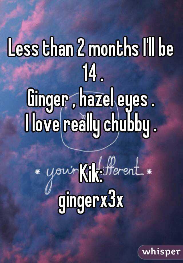 Less than 2 months I'll be 14 .
Ginger , hazel eyes .
I love really chubby .

Kik:
gingerx3x