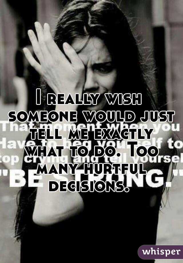 I really wish someone would just tell me exactly what to do. Too many hurtful decisions. 