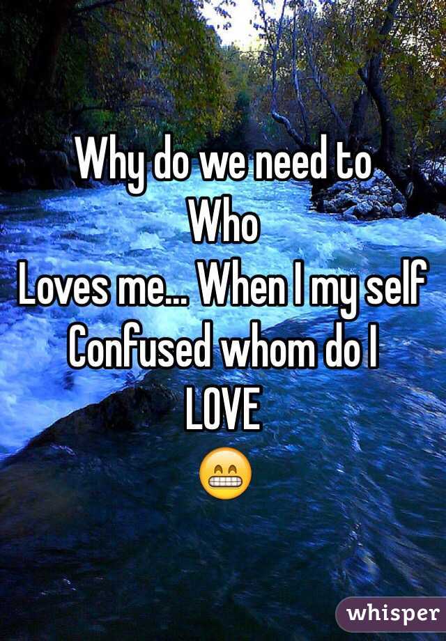 Why do we need to
Who 
Loves me... When I my self
Confused whom do I
LOVE
😁