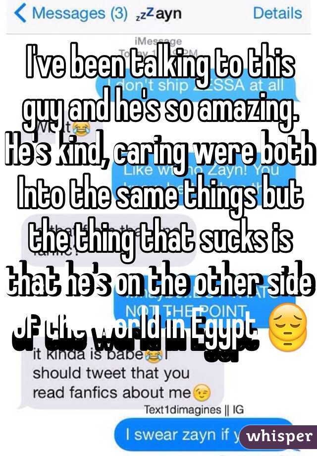 I've been talking to this guy and he's so amazing. He's kind, caring were both Into the same things but the thing that sucks is that he's on the other side of the world in Egypt 😔