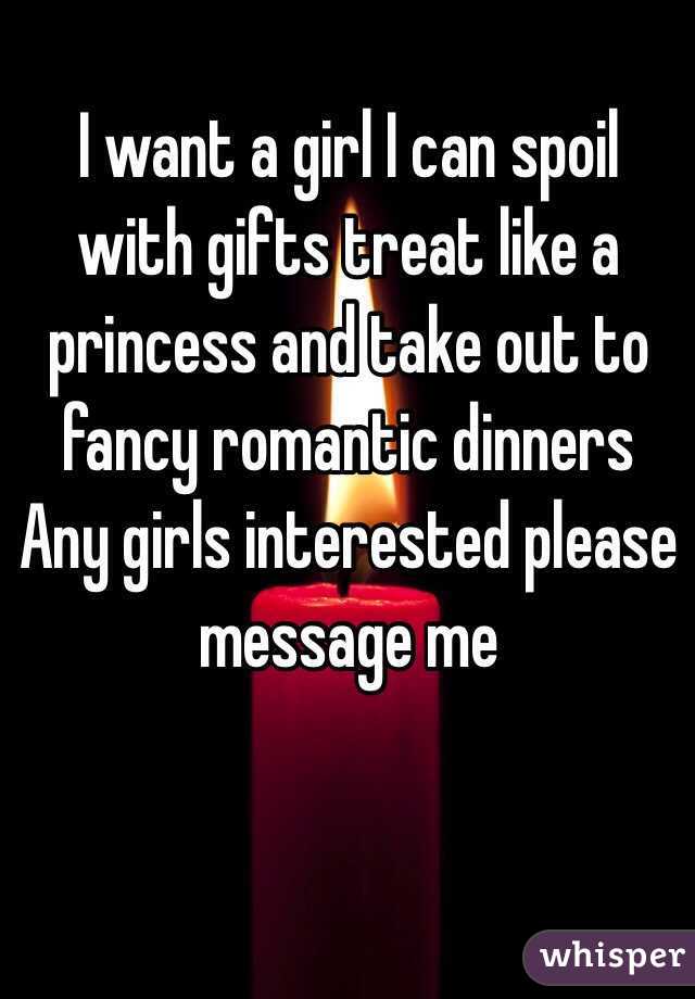 I want a girl I can spoil with gifts treat like a princess and take out to fancy romantic dinners 
Any girls interested please message me 