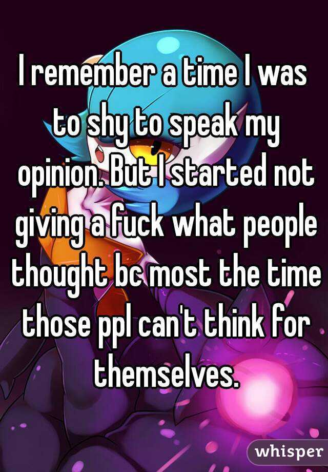 I remember a time I was to shy to speak my opinion. But I started not giving a fuck what people thought bc most the time those ppl can't think for themselves.