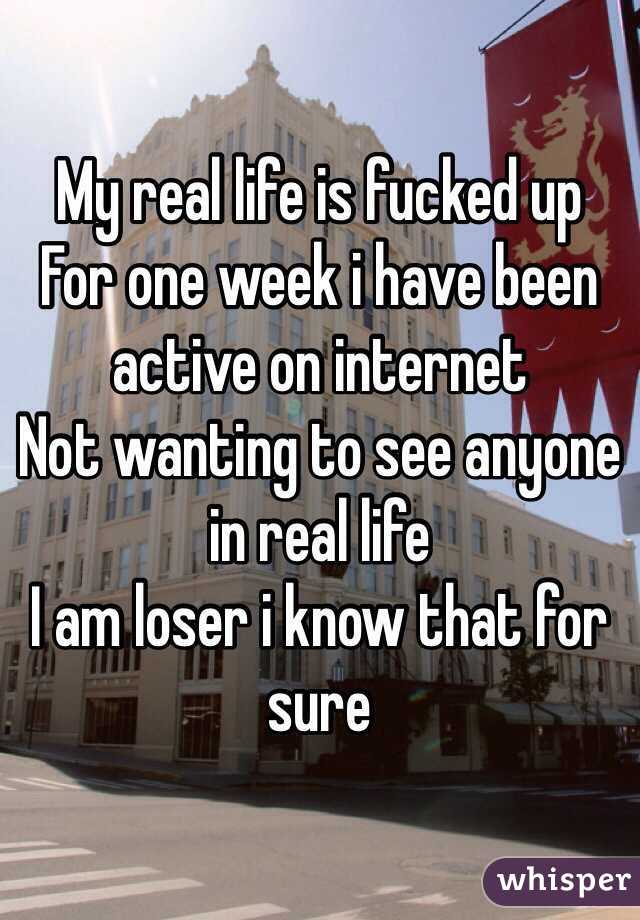 My real life is fucked up
For one week i have been active on internet
Not wanting to see anyone in real life
I am loser i know that for sure