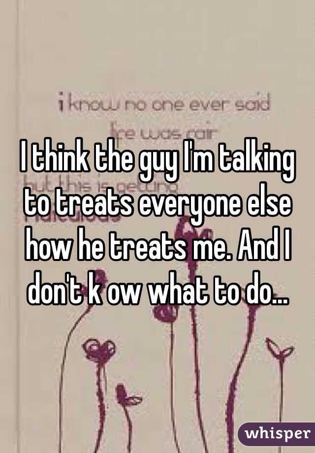 I think the guy I'm talking to treats everyone else how he treats me. And I don't k ow what to do...