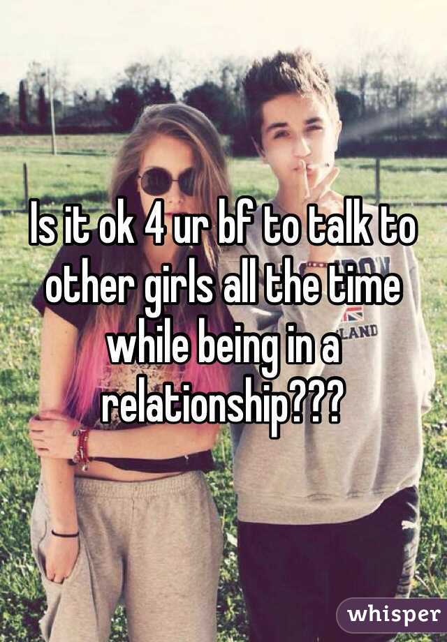 Is it ok 4 ur bf to talk to other girls all the time while being in a relationship??? 