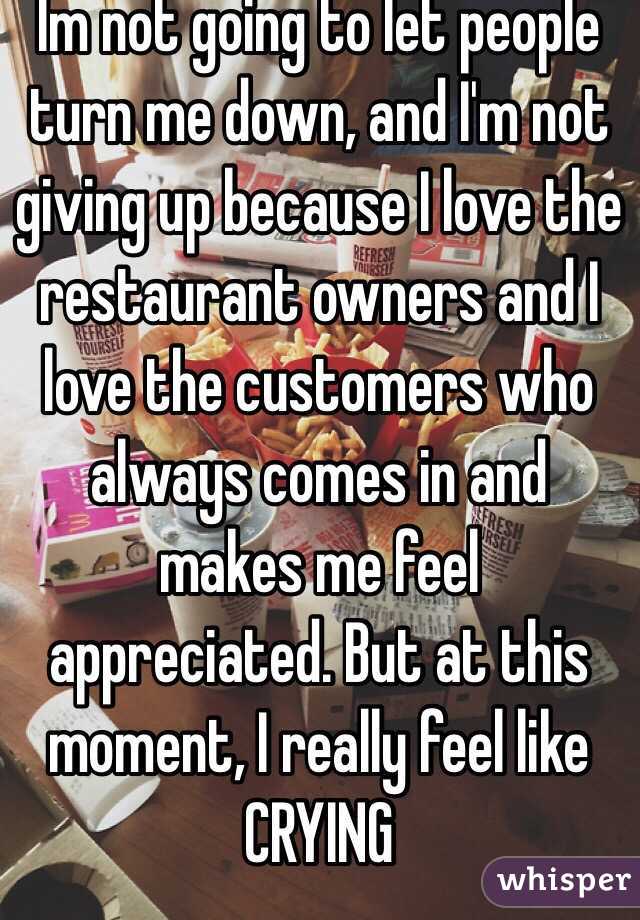 Im not going to let people turn me down, and I'm not giving up because I love the restaurant owners and I love the customers who always comes in and makes me feel appreciated. But at this moment, I really feel like CRYING
