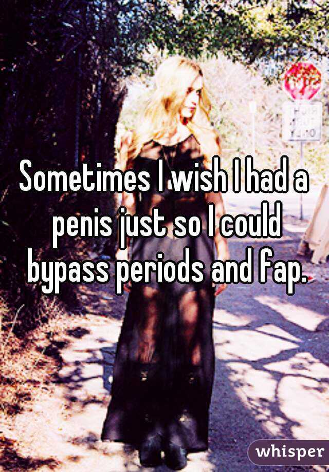Sometimes I wish I had a penis just so I could bypass periods and fap.