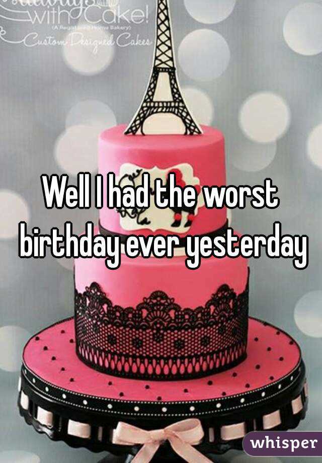 Well I had the worst birthday ever yesterday