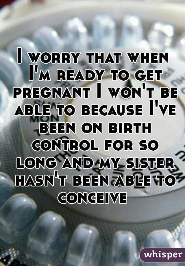 I worry that when I'm ready to get pregnant I won't be able to because I've been on birth control for so long and my sister hasn't been able to conceive 