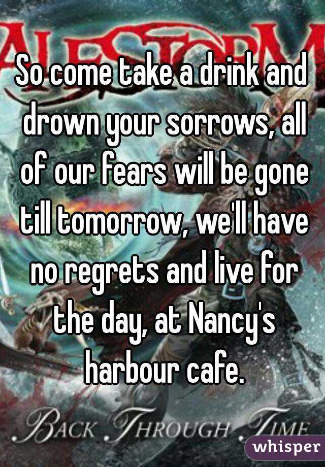 So come take a drink and drown your sorrows, all of our fears will be gone till tomorrow, we'll have no regrets and live for the day, at Nancy's harbour cafe.