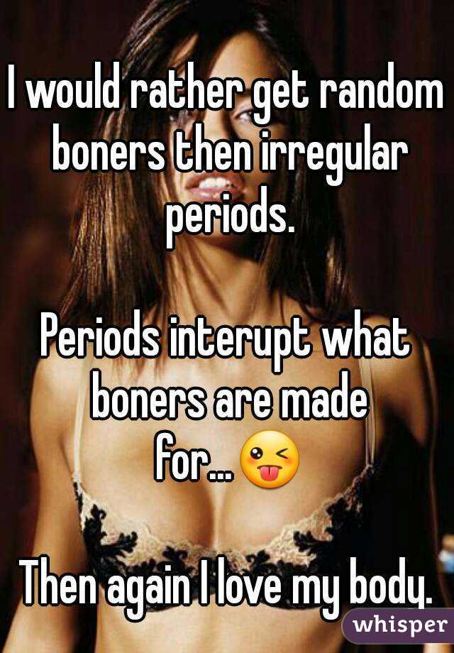 I would rather get random boners then irregular periods.

Periods interupt what boners are made for...😜

Then again I love my body.